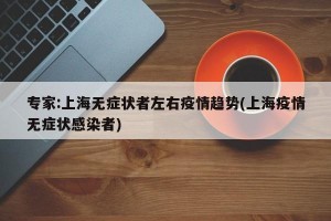 专家:上海无症状者左右疫情趋势(上海疫情无症状感染者)