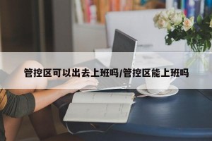 管控区可以出去上班吗/管控区能上班吗