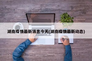 湖南疫情最新消息今天(湖南疫情最新动态)