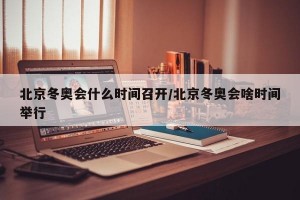 北京冬奥会什么时间召开/北京冬奥会啥时间举行
