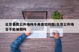 北京各类公共场所不再查验核酸/北京公共场合不能抽烟吗
