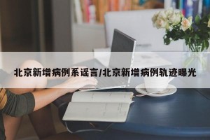 北京新增病例系谣言/北京新增病例轨迹曝光