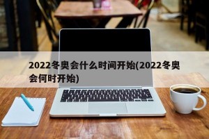 2022冬奥会什么时间开始(2022冬奥会何时开始)