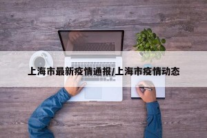 上海市最新疫情通报/上海市疫情动态