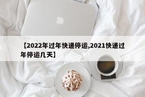 【2022年过年快递停运,2021快递过年停运几天】