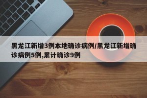 黑龙江新增3例本地确诊病例/黑龙江新增确诊病例5例,累计确诊9例