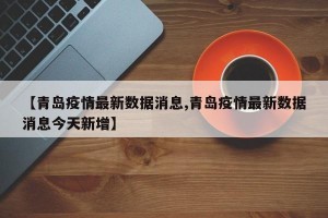 【青岛疫情最新数据消息,青岛疫情最新数据消息今天新增】