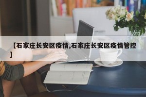 【石家庄长安区疫情,石家庄长安区疫情管控】