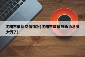 沈阳市最新疫情情况(沈阳市疫情最新消息多少例了)