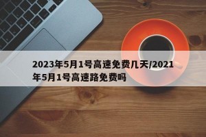 2023年5月1号高速免费几天/2021年5月1号高速路免费吗