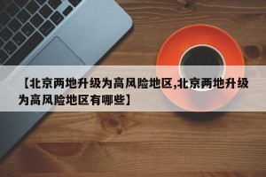 【北京两地升级为高风险地区,北京两地升级为高风险地区有哪些】