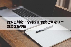 西安已划定11个封控区/西安已划定11个封控区是哪些