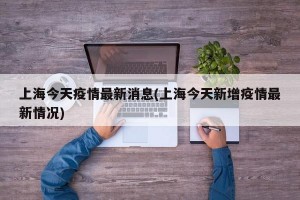 上海今天疫情最新消息(上海今天新增疫情最新情况)