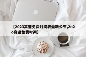 【2023高速免费时间表最新公布,2o2o高速免费时间】