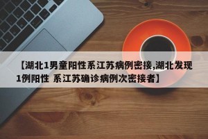 【湖北1男童阳性系江苏病例密接,湖北发现1例阳性 系江苏确诊病例次密接者】