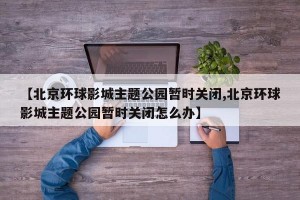 【北京环球影城主题公园暂时关闭,北京环球影城主题公园暂时关闭怎么办】