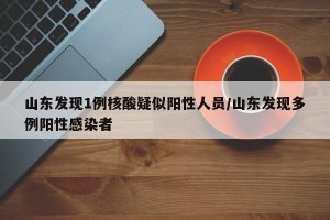 山东发现1例核酸疑似阳性人员/山东发现多例阳性感染者