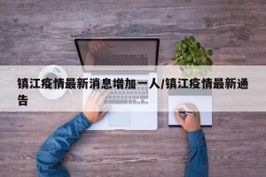 镇江疫情最新消息增加一人/镇江疫情最新通告