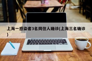 上海一感染者3名同住人确诊(上海三名确诊)