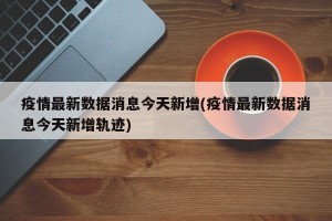 疫情最新数据消息今天新增(疫情最新数据消息今天新增轨迹)