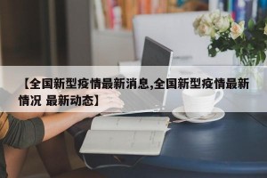 【全国新型疫情最新消息,全国新型疫情最新情况 最新动态】