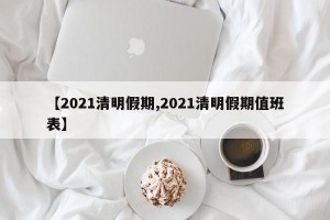 【2021清明假期,2021清明假期值班表】