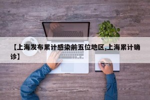 【上海发布累计感染前五位地区,上海累计确诊】