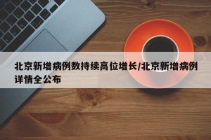 北京新增病例数持续高位增长/北京新增病例详情全公布