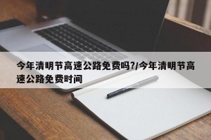 今年清明节高速公路免费吗?/今年清明节高速公路免费时间