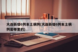 大连新增6例本土病例(大连新增6例本土病例是哪里的)