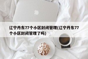 辽宁丹东77个小区封闭管理(辽宁丹东77个小区封闭管理了吗)