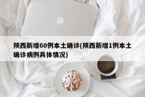 陕西新增60例本土确诊(陕西新增1例本土确诊病例具体情况)