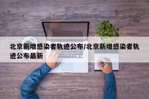 北京新增感染者轨迹公布/北京新增感染者轨迹公布最新