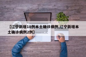 【辽宁新增18例本土确诊病例,辽宁新增本土确诊病例2例】