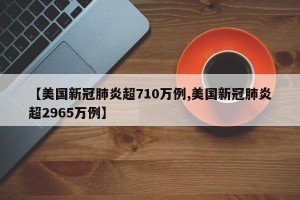 【美国新冠肺炎超710万例,美国新冠肺炎超2965万例】