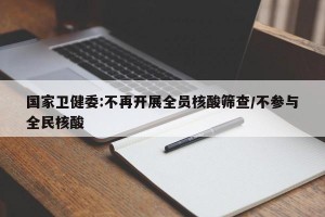 国家卫健委:不再开展全员核酸筛查/不参与全民核酸