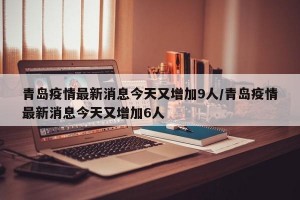 青岛疫情最新消息今天又增加9人/青岛疫情最新消息今天又增加6人