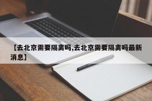 【去北京需要隔离吗,去北京需要隔离吗最新消息】
