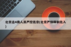 北京这4类人员严控出京(北京严格限制出入)
