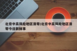 北京中高风险地区清零/北京中高风险地区清零今日新鲜事
