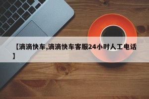 【滴滴快车,滴滴快车客服24小时人工电话】