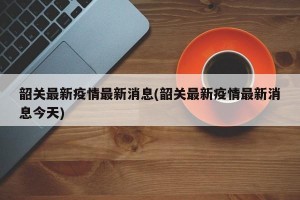韶关最新疫情最新消息(韶关最新疫情最新消息今天)