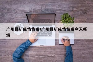 广州最新疫情情况/广州最新疫情情况今天新增