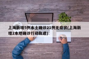 上海新增5例本土确诊21例无症状(上海新增2本地确诊行动轨迹)
