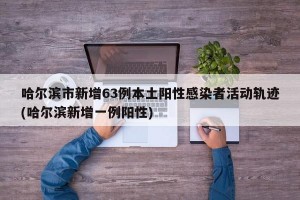 哈尔滨市新增63例本土阳性感染者活动轨迹(哈尔滨新增一例阳性)