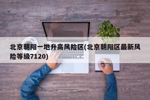 北京朝阳一地升高风险区(北京朝阳区最新风险等级7120)