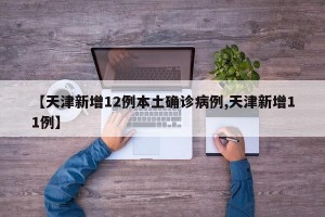 【天津新增12例本土确诊病例,天津新增11例】