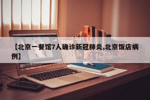【北京一餐馆7人确诊新冠肺炎,北京饭店病例】