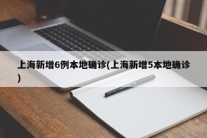 上海新增6例本地确诊(上海新增5本地确诊)