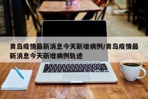 青岛疫情最新消息今天新增病例/青岛疫情最新消息今天新增病例轨迹